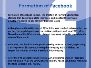 • Formation of Facebook In 2006, the creators of Harvard Connection
claimed that Zuckerberg stole their idea, and insisted the software
developer needed to pay for their business losses
• Although an initial settlement of $65 million was reached between the two
parties, the legal dispute over the matter continued well into 2011, after
Narendra and the Winklevosses claimed they were misled in regards to the
value of their stock.
• Facebook , Inc. held an initial public offering on May 17, 2012, negotiating
a share price of $38 apiece, valuing the company at $104 billion, the
largest valuation to date for a newly public company.
• After the IPO, Zuckerberg will retain a 22% ownership share in Facebook
and will own 57% of the voting shares. The IPO raised $16 billion, making it
the third largest in U.S. history.
 