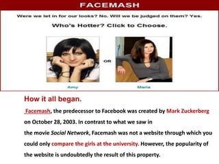 How it all began.
Facemash, the predecessor to Facebook was created by Mark Zuckerberg
on October 28, 2003. In contrast to what we saw in
the movie Social Network, Facemash was not a website through which you
could only compare the girls at the university. However, the popularity of
the website is undoubtedly the result of this property.
 