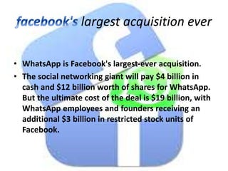 largest acquisition ever
• WhatsApp is Facebook's largest-ever acquisition.
• The social networking giant will pay $4 billion in
cash and $12 billion worth of shares for WhatsApp.
But the ultimate cost of the deal is $19 billion, with
WhatsApp employees and founders receiving an
additional $3 billion in restricted stock units of
Facebook.
 