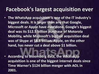 Facebook's largest acquisition ever
• The WhatsApp acquisition is one of the IT industry's
biggest deals. It is larger than any that Google,
Microsoft or Apple have ever done. Google's biggest
deal was its $12.5 billion purchase of Motorola
Mobility, while Microsoft's biggest acquisition deal
was of Skype at $8.5 billion. Apple, on the other
hand, has never cut a deal above $1 billion.
• According to Bloomberg data, the WhatsApp
acquisition is one of the biggest internet deals since
Time Warner's $124 billion merger with AOL in
2001.
 