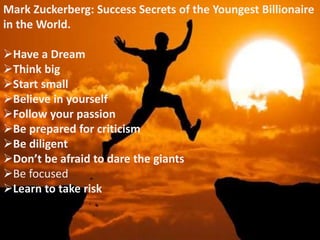 Mark Zuckerberg: Success Secrets of the Youngest Billionaire
in the World.
Have a Dream
Think big
Start small
Believe in yourself
Follow your passion
Be prepared for criticism
Be diligent
Don’t be afraid to dare the giants
Be focused
Learn to take risk
 