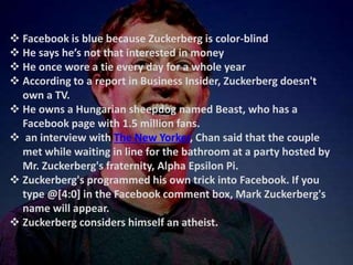  Facebook is blue because Zuckerberg is color-blind
 He says he’s not that interested in money
 He once wore a tie every day for a whole year
 According to a report in Business Insider, Zuckerberg doesn't
own a TV.
 He owns a Hungarian sheepdog named Beast, who has a
Facebook page with 1.5 million fans.
 an interview with The New Yorker, Chan said that the couple
met while waiting in line for the bathroom at a party hosted by
Mr. Zuckerberg's fraternity, Alpha Epsilon Pi.
 Zuckerberg's programmed his own trick into Facebook. If you
type @[4:0] in the Facebook comment box, Mark Zuckerberg's
name will appear.
 Zuckerberg considers himself an atheist.
 