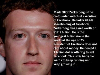 Mark Elliot Zuckerberg is the
co-founder and chief executive
of Facebook. He holds 28.4%
shareholding of Facebook.
Zuckerberg has a net worth of
$17.5 billion. He is the
youngest billionaire in the
world at the age of 25 .
President of Facebook does not
care about money. He denied a
1 billion dollar offering to sell
Facebook. This is his baby, he
wants to keep running and
keep growing it.
 