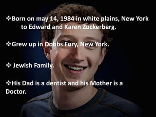 Born on may 14, 1984 in white plains, New York
to Edward and Karen Zuckerberg.
Grew up in Dobbs Fury, New York.
 Jewish Family.
His Dad is a dentist and his Mother is a
Doctor.
 