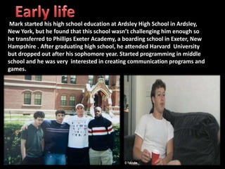 Mark started his high school education at Ardsley High School in Ardsley,
New York, but he found that this school wasn’t challenging him enough so
he transferred to Phillips Exeter Academy, a boarding school in Exeter, New
Hampshire . After graduating high school, he attended Harvard University
but dropped out after his sophomore year. Started programming in middle
school and he was very interested in creating communication programs and
games.
 