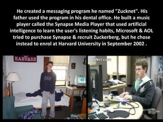 He created a messaging program he named "Zucknet". His
father used the program in his dental office. He built a music
player called the Synapse Media Player that used artificial
intelligence to learn the user's listening habits, Microsoft & AOL
tried to purchase Synapse & recruit Zuckerberg, but he chose
instead to enrol at Harvard University in September 2002 .
 