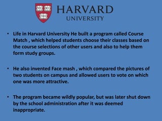 • Life in Harvard University He built a program called Course
Match , which helped students choose their classes based on
the course selections of other users and also to help them
form study groups.
• He also invented Face mash , which compared the pictures of
two students on campus and allowed users to vote on which
one was more attractive.
• The program became wildly popular, but was later shut down
by the school administration after it was deemed
inappropriate.
 