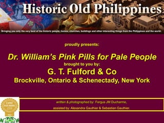 proudly presents:
Dr. William’s Pink Pills for Pale People
brought to you by:
G. T. Fulford & Co
Brockville, Ontario & Schenectady, New York
written & photographed by: Fergus JM Ducharme,
assisted by: Alexandra Gauthier & Sebastian Gauthier.
 