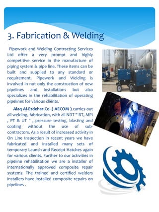 Pipework and Welding Contracting Services
Ltd offer a very prompt and highly
competitive service in the manufacture of
piping system & pipe line. These items can be
built and supplied to any standard or
requirement. Pipework and Welding is
involved in not only the construction of new
pipelines and installations but also
specializes in the rehabilitation of operating
pipelines for various clients.
Alaq Al-Ezdehar Co. ( AECOM ) carries out
all welding, fabrication, with all NDT " RT, MPI
, PT & UT " , pressure testing, blasting and
coating without the use of sub-
contractors. As a result of increased activity in
On Line Inspection in recent years we have
fabricated and installed many sets of
temporary Launch and Receipt Hatches again
for various clients. Further to our activities in
pipeline rehabilitation we are a installer of
internationally approved composite repair
systems. The trained and certified welders
installers have installed composite repairs on
pipelines .
3. Fabrication & Welding
 
