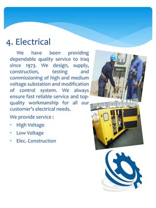 We have been providing
dependable quality service to Iraq
since 1973. We design, supply,
construction, testing and
commissioning of high and medium
voltage substation and modification
of control system. We always
ensure fast reliable service and top-
quality workmanship for all our
customer’s electrical needs.
We provide service :
• High Voltage
• Low Voltage
• Elec. Construction
4. Electrical
 