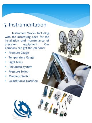 Instrument Works Including
with the increasing need for the
installation and maintenance of
precision equipment Our
Company can get the job done:
• Pressure Gauge
• Temperature Gauge
• Sight Glass
• Pneumatic system
• Pressure Switch
• Magnetic Switch
• Calibration & Qualified
5. Instrumentation
 
