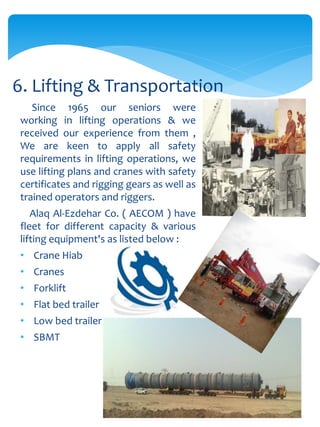 Since 1965 our seniors were
working in lifting operations & we
received our experience from them ,
We are keen to apply all safety
requirements in lifting operations, we
use lifting plans and cranes with safety
certificates and rigging gears as well as
trained operators and riggers.
Alaq Al-Ezdehar Co. ( AECOM ) have
fleet for different capacity & various
lifting equipment's as listed below :
• Crane Hiab
• Cranes
• Forklift
• Flat bed trailer
• Low bed trailer
• SBMT
6. Lifting & Transportation
 