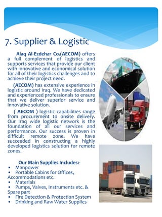 Alaq Al-Ezdehar Co.(AECOM) offers
a full complement of logistics and
supports services that provide our client
with innovative and economical solution
for all of their logistics challenges and to
achieve their project need.
(AECOM) has extensive experience in
logistic around Iraq. We have dedicated
and experienced professionals to ensure
that we deliver superior service and
innovative solution.
( AECOM ) logistic capabilities range
from procurement to onsite delivery.
Our Iraq wide logistic network is the
foundation of all our services and
performance. Our success is proven in
difficult remote zone. We have
succeeded in constructing a highly
developed logistics solution for remote
zones.
Our Main Supplies Includes:-
• Manpower
• Portable Cabins for Offices,
Accommodations etc.
• Materials
• Pumps, Valves, Instruments etc. &
Spare part
• Fire Detection & Protection System
• Drinking and Raw Water Supplies
7. Supplier & Logistic
 