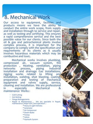 Our access to equipment, facilities and
products means we have the ability to
conduct the entire work scope, from supply
and installation through to service and repair,
as well as testing and certifying. This ensures
a rapid comprehensive service and the best
possible value for our clients. Since both the
oil & gas and petrochemical plants involve
complex process, it is important for the
company to comply with the specification and
requirements of its clients as it usually
involves hazardous materials which may be
combustive and toxic.
Mechanical works involves plumbing,
compressed air, vacuum system, fire
protection , Heating, ventilation, piping
networks process, piping industrial
installation and drainage Gas installations,
rigging works related to lifting and
installation, welding, shot blasting, coating,
preparation and testing of mechanical
equipment and valves supply, service,
cleaning and installation. We are professional
in especially Mechanical &
maintenance Works :
• Cold Cutting
• Hot Bolting
• Flange Managements
• Repair & Maintenance , We are specialist in Repair,
maintenance ( Major O/H ) and operation. :
* Heavy & Light Vehicles
* Generator
* Air Compressor
* Steam Boiler
* Pumps
* Valves
* Hydraulic System
8. Mechanical Work
 
