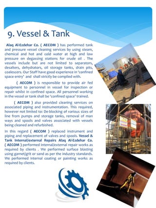 Alaq Al-Ezdehar Co. ( AECOM ) has performed tank
and pressure vessel cleaning services by using steam,
chemical and hot and cold water at high and low
pressure on degassing stations for crude oil . The
vessels include but are not limited to separators,
desalters, dehydrators, oil storage tanks, drain pits,
coalescers. Our Staff have good experience in ‘confined
space entry’ and shall strictly be complied with.
( AECOM ) is responsible to provide air fed
equipment to personnel in vessel for inspection or
repair whilst in confined space. All personnel working
in the vessel or tank shall be ‘confined space’ trained.
( AECOM ) also provided cleaning services on
associated piping and instrumentation. This required,
however not limited to: De-blocking of various sizes of
line from pumps and storage tanks, removal of man
ways and spools and valves associated with vessels
being cleaned and refurbished.
In this regard ( AECOM ) replaced instrument and
piping and replacement of valves and spools. Vessel &
Tank Internal/external Repairs Alaq Al-Ezdehar Co.
( AECOM ) performed internal/external repair works as
required by clients . We performed surface blasting
using garnet/grit or sand as per the industry standards.
We performed internal coating or painting works as
required by clients.
9. Vessel & Tank
 