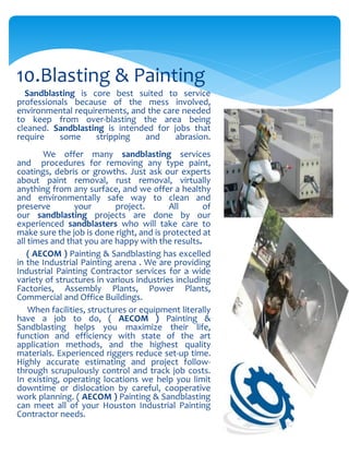 Sandblasting is core best suited to service
professionals because of the mess involved,
environmental requirements, and the care needed
to keep from over-blasting the area being
cleaned. Sandblasting is intended for jobs that
require some stripping and abrasion.
We offer many sandblasting services
and procedures for removing any type paint,
coatings, debris or growths. Just ask our experts
about paint removal, rust removal, virtually
anything from any surface, and we offer a healthy
and environmentally safe way to clean and
preserve your project. All of
our sandblasting projects are done by our
experienced sandblasters who will take care to
make sure the job is done right, and is protected at
all times and that you are happy with the results.
( AECOM ) Painting & Sandblasting has excelled
in the Industrial Painting arena . We are providing
Industrial Painting Contractor services for a wide
variety of structures in various industries including
Factories, Assembly Plants, Power Plants,
Commercial and Office Buildings.
When facilities, structures or equipment literally
have a job to do, ( AECOM ) Painting &
Sandblasting helps you maximize their life,
function and efficiency with state of the art
application methods, and the highest quality
materials. Experienced riggers reduce set-up time.
Highly accurate estimating and project follow-
through scrupulously control and track job costs.
In existing, operating locations we help you limit
downtime or dislocation by careful, cooperative
work planning. ( AECOM ) Painting & Sandblasting
can meet all of your Houston Industrial Painting
Contractor needs.
10.Blasting & Painting
 