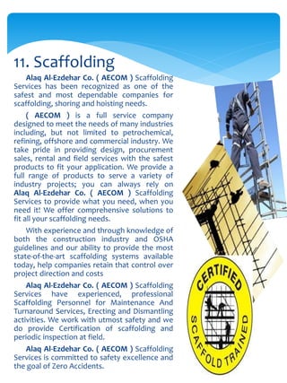 Alaq Al-Ezdehar Co. ( AECOM ) Scaffolding
Services has been recognized as one of the
safest and most dependable companies for
scaffolding, shoring and hoisting needs.
( AECOM ) is a full service company
designed to meet the needs of many industries
including, but not limited to petrochemical,
refining, offshore and commercial industry. We
take pride in providing design, procurement
sales, rental and field services with the safest
products to fit your application. We provide a
full range of products to serve a variety of
industry projects; you can always rely on
Alaq Al-Ezdehar Co. ( AECOM ) Scaffolding
Services to provide what you need, when you
need it! We offer comprehensive solutions to
fit all your scaffolding needs.
With experience and through knowledge of
both the construction industry and OSHA
guidelines and our ability to provide the most
state-of-the-art scaffolding systems available
today, help companies retain that control over
project direction and costs
Alaq Al-Ezdehar Co. ( AECOM ) Scaffolding
Services have experienced, professional
Scaffolding Personnel for Maintenance And
Turnaround Services, Erecting and Dismantling
activities. We work with utmost safety and we
do provide Certification of scaffolding and
periodic inspection at field.
Alaq Al-Ezdehar Co. ( AECOM ) Scaffolding
Services is committed to safety excellence and
the goal of Zero Accidents.
11. Scaffolding
 
