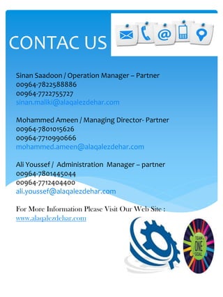 Sinan Saadoon / Operation Manager – Partner
00964-7822588886
00964-7722755727
sinan.maliki@alaqalezdehar.com
Mohammed Ameen / Managing Director- Partner
00964-7801015626
00964-7710990666
mohammed.ameen@alaqalezdehar.com
Ali Youssef / Administration Manager – partner
00964-7801445044
00964-7712404400
ali.youssef@alaqalezdehar.com
For More Information Please Visit Our Web Site :
www.alaqalezdehar.com
CONTAC US
 