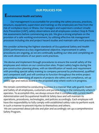 Our management is accountable for providing the safety process, practices,
structure, equipment, supervision and training; so the employees are free from the
risk of workplace injury or illness. Our managers and supervisors conduct Unsafe
Acts Prevention (UAP), safety observations and all employees conduct Stop & Think
risk assessments before commencing any job. We give a strong emphasis on the
provision of a safe working environment, by utilizing effective risk management
processes including site and project hazard studies and maintain safe work practices.
We consider achieving the highest standards of Occupational Safety and Health
(OSH) performance as a key organisational objective. Improvement in safety
procedures are ongoing, as we are continually auditing our sites and completing on-
site work observations of our peers work practices.
We devise and implement through procedures to ensure the overall safety of the
employees and visitors on our construction sites. Project safety begins during the
pre-construction planning phase, with an identification of needs and requirement
with providing special safety training to company personal by professional, qualified
and competent staff, and will continue to function throughout the entire project
undertaking, supervising all aspects of projects site safety and compliance, set up
visible sign and notices board in the proposed area where work is in progress.
We remain committed to conducting business in a manner that safe guards Health
and Safety of all employees, customers and persons living in the community where it
operates. To accomplish this, we always ensure that it complies with current Health
Administration and Occupational Health & Safety laws and will maintain its
operations, procedures, technologies, and policies accordingly. Each employee will
have the responsibility to fully comply with established safety rules to perform work
in such a manner to prevent injuries to themselves and others.
We are concerned about job-site and plan and accordingly set up a comprehensive
Safety Program.
OUR POLICIES FOR:
Environmental Health and Safety
 