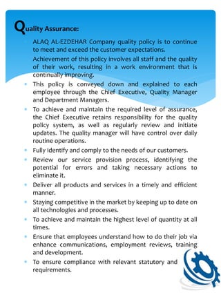  ALAQ AL-EZDEHAR Company quality policy is to continue
to meet and exceed the customer expectations.
 Achievement of this policy involves all staff and the quality
of their work, resulting in a work environment that is
continually improving.
 This policy is conveyed down and explained to each
employee through the Chief Executive, Quality Manager
and Department Managers.
 To achieve and maintain the required level of assurance,
the Chief Executive retains responsibility for the quality
policy system, as well as regularly review and initiate
updates. The quality manager will have control over daily
routine operations.
 Fully identify and comply to the needs of our customers.
 Review our service provision process, identifying the
potential for errors and taking necessary actions to
eliminate it.
 Deliver all products and services in a timely and efficient
manner.
 Staying competitive in the market by keeping up to date on
all technologies and processes.
 To achieve and maintain the highest level of quantity at all
times.
 Ensure that employees understand how to do their job via
enhance communications, employment reviews, training
and development.
 To ensure compliance with relevant statutory and safety
requirements.
Quality Assurance:
 