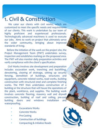 We cater our clients with civil works, which are
customized to meet the specific needs and requirements
of our clients. This work is undertaken by our team of
highly proficient and experienced professionals.
Technologically advanced machinery is used to execute
our jobs. Aims to work on project that ultimately serve
the wider community, bringing about improved
standards of living.
Before the initiation of the work on the project site, the
Project Management Team (PMT) undertakes survey,
inspection and establishes marking on the proposed area.
The PMT will also monitor daily preparation activities and
verify compliance with the client's specification.
Civil Works involves site development and preparation
includes excavation work, trenching and backfilling,
dewatering, clearing of drainage, setting up security
fencing, demolition of buildings, structures and
equipment, concrete related works, road works, building
construction with structural steel and complete finishing
works. The PMT then undertakes construction of a
building or the structure that will house the operations of
the plant, workforce, and supplies. The building work
involves concrete flooring, masonry wall and drywall
construction, building of roof and ceiling, pre-cast
building doors and windows installation and
waterproofing.
• Excavations Works
• Concrete Works
• Pre-Casting
• Construction of buildings
• Compacting & Initialize Roads
1. Civil & Constriction
 