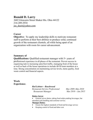 Ronald D. Larry
3682 Glencairn Street Shaker Hts. Ohio 44122
216-209-2934
jus_dueit@yahoo.com
Career
Objective: To apply my leadership skills to motivate restaurant
staff to perform at their best abilities to produce solid, continued
growth of the restaurant clientele, all while being apart of an
organization with room for career advancement.
Summary of
Qualifications: Qualified restaurant manager with 5+ years of
professional experience in all phases of the restaurant. Proven success in
organizing task to increasing sales/foot traffic, managing front of the house
as well as back of the house operations to include 40-50 team members at a
time. Strong concentration on maintaining service levels, menu quality, food
waste control and financial aspects.
Work
Experience:
Red Lobster – Beachwood
Restaurant Service Professional Mar.2009–Mar.2010
Restaurant Manager Mar.2010 – Jan.2015
Duties: Server
• General server duties; taking food orders,making beverages, bar
attendant,cash handling and customer service.
Manager Duties:
• Ensure the highest standards of food and beverage service
• Keeping control of food and labor cost
 