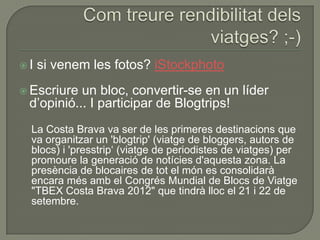 I   si venem les fotos? iStockphoto
 Escriure un bloc, convertir-se en un líder
 d‟opinió... I participar de Blogtrips!
  La Costa Brava va ser de les primeres destinacions que
  va organitzar un 'blogtrip' (viatge de bloggers, autors de
  blocs) i 'presstrip„ (viatge de periodistes de viatges) per
  promoure la generació de notícies d'aquesta zona. La
  presència de blocaires de tot el món es consolidarà
  encara més amb el Congrés Mundial de Blocs de Viatge
  "TBEX Costa Brava 2012" que tindrà lloc el 21 i 22 de
  setembre.
 
