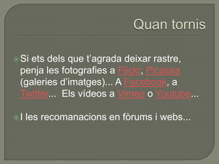  Si
   ets dels que t‟agrada deixar rastre,
 penja les fotografies a Flickr, Picassa
 (galeries d‟imatges)... A Facebook, a
 Twitter... Els vídeos a Vimeo o Youtube...

I   les recomanacions en fòrums i webs...
 