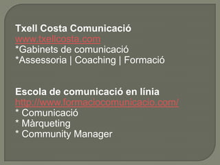 Txell Costa Comunicació
www.txellcosta.com
*Gabinets de comunicació
*Assessoria | Coaching | Formació


Escola de comunicació en línia
http://www.formaciocomunicacio.com/
* Comunicació
* Màrqueting
* Community Manager
 
