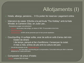    Hotels, albergs, pensions...  Es poden fer reserves i pagament online

   Intercanvi de cases Sortia a la pel·lícula “The Holiday” amb la Kate
    Winslet, la Cameron Diaz, en Jude Law...
     S‟acostuma a pagar una subscripció
     •   Intervac: és la xarxa més antiga, va néixer el 1953. Té sucursals a tot el món.
     •   Intercambiocasas
     •   Homeforhome : el 80% de les persones que ho han provat repeteixen.


   Couchsurfing  surfejar sofàs, anar de sofà en sofà d‟arreu del món
         Estalvi de diners
         I de temps, perquè et fan d‟amfitrions i t‟ensenyen la ciutat.
         A més a més, entres de ple amb la cultura del país
     •   Una de les pioneres va ser Couchsurfing.org
     •   Startup Stay (en fase beta): couchsurfing per a emprenedors. Comunitat online per oferir o demanar
         allotjament en cases particulars.


   Comparador de preus d‟hotels:
    Trivago: compara 500 mil hotels
 