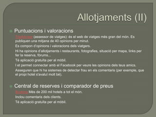    Puntuacions i valoracions
    TripAdvisor (assessor de viatges): és el web de viatges més gran del món. Es
    publiquen una mitjana de 40 opinions per minut.
    Es compon d‟opinions i valoracions dels viatgers.
    Hi ha opinions d‟allotjaments i restaurants, fotografies, situació per mapa, links per
    fer la reserva, fòrums...
    Té aplicació gratuïta per al mòbil.
    I et permet connectar amb el Facebook per veure les opinions dels teus amics.
    Asseguren que hi ha sistemes de detectar frau en els comentaris (per exemple, que
    el propi hotel s'avaluï molt bé).


   Central de reserves i comparador de preus
    Booking Més de 200 mil hotels a tot el món.
    Inclou comentaris dels clients.
    Té aplicació gratuïta per al mòbil.
 