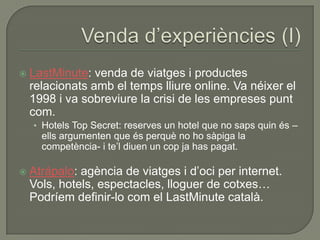    LastMinute: venda de viatges i productes
    relacionats amb el temps lliure online. Va néixer el
    1998 i va sobreviure la crisi de les empreses punt
    com.
    • Hotels Top Secret: reserves un hotel que no saps quin és –
      ells argumenten que és perquè no ho sàpiga la
      competència- i te‟l diuen un cop ja has pagat.

   Atrápalo: agència de viatges i d‟oci per internet.
    Vols, hotels, espectacles, lloguer de cotxes…
    Podríem definir-lo com el LastMinute català.
 