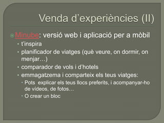  Minube:       versió web i aplicació per a mòbil
  • t‟inspira
  • planificador de viatges (què veure, on dormir, on
    menjar…)
  • comparador de vols i d‟hotels
  • emmagatzema i comparteix els teus viatges:
    Pots explicar els teus llocs preferits, i acompanyar-ho
     de vídeos, de fotos…
    O crear un bloc
 