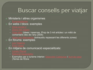    Ministeris i altres organismes
    • Euroresidentes
   En webs i blocs: exemples
    • Dime donde ir
    • Diario del viajero
    • Viaja blog (idees i reserves. Prop de 3 mil articles i un milió de
      comentaris des de l‟any 2005)
    • Viajar por Marruecos (exhaustiu repassant les diferents zones)
   En fòrums: exemples
    • Los Viajeros
    • Foro Viajes
   En mitjans de comunicació especialitzats:
    • Lonely Planet
    • National Geographic
    • Exemples per a turisme interior: Descobrir Catalunya i Surt de casa
      (Terres de l‟Ebre
 