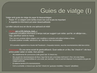 Viatjar amb guies de viatge de paper té desavantatges:
 Pesen  i si viatgem amb tarifes d‟avió low cost el pes és important
 A vegades la informació pot estar desactualitzada


La millor solució avui en dia és una aplicació al mòbil

   WeTrip per a iOS (Iphone, Ipad...)
    L'aplicació actualitza informació a temps real per suggerir què visitar, què fer, on allotjar-nos...
    Vaja, planificar sobre la marxa
    Fins i tot com conèixer altres viatgers com nosaltres o contactar amb altres turistes a l'àrea.
    Es poden publicar consells, valoracions, etc. dels llocs més recomanables


     S‟hi accedeix registrant-te a través del Facebook i, d‟aquesta manera, veus les recomanacions dels teus amics.

   Foursquare: És una xarxa social de geolocalització. Quan estàs en un lloc, fas “check-in” i els teus
    amics poden saber on estàs. Això permet :
     •   Als establiments fer promocions (cafè gratuït als 10 check-ins)
     •   Als usuaris fer recomanacions de llocs (“aquí fan la carn a la brasa molt bona”) i fins i tot crear llistes
         d'establiments imprescindibles en una ciutat, per exemple. I això et permet disposar d‟una espècie de guia de
         viatges particular.
     •   El sistema també et fa recomanacions.
     •   Com a curiositat, a mesura que vas fent “check-ins” guanyes medalles i “mayors” (alcaldies)
 