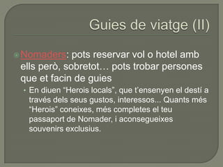  Nomaders:   pots reservar vol o hotel amb
 ells però, sobretot… pots trobar persones
 que et facin de guies
 • En diuen “Herois locals”, que t‟ensenyen el destí a
   través dels seus gustos, interessos... Quants més
   “Herois” coneixes, més completes el teu
   passaport de Nomader, i aconsegueixes
   souvenirs exclusius.
 
