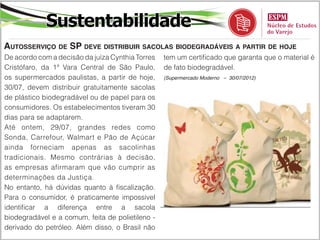 Sustentabilidade
Autosserviço de SP deve distribuir sacolas biodegradáveis a partir de hoje
De acordo com a decisão da juíza Cynthia Torres   tem um certificado que garanta que o material é
Cristófaro, da 1ª Vara Central de São Paulo,      de fato biodegradável.
os supermercados paulistas, a partir de hoje,     (Supermercado Moderno – 30/07/2012)

30/07, devem distribuir gratuitamente sacolas
de plástico biodegradável ou de papel para os
consumidores. Os estabelecimentos tiveram 30
dias para se adaptarem.
Até ontem, 29/07, grandes redes como
Sonda, Carrefour, Walmart e Pão de Açúcar
ainda forneciam apenas as sacolinhas
tradicionais. Mesmo contrárias à decisão,
as empresas afirmaram que vão cumprir as
determinações da Justiça.
No entanto, há dúvidas quanto à fiscalização.
Para o consumidor, é praticamente impossível
identificar a diferença entre a sacola
biodegradável e a comum, feita de polietileno -
derivado do petróleo. Além disso, o Brasil não
 