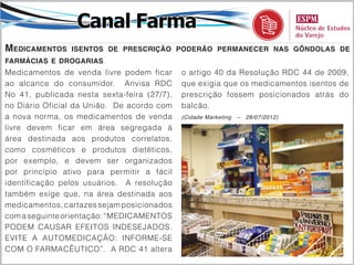 Canal Farma
Medicamentos    isentos de prescrição poderão permanecer nas gôndolas de
farmácias e drogarias
Medicamentos de venda livre podem ficar      o artigo 40 da Resolução RDC 44 de 2009,
ao alcance do consumidor. Anvisa RDC         que exigia que os medicamentos isentos de
No 41, publicada nesta sexta-feira (27/7),   prescrição fossem posicionados atrás do
no Diário Oficial da União. De acordo com    balcão.
a nova norma, os medicamentos de venda       (Cidade Marketing   –   28/07/2012)

livre devem ficar em área segregada à
área destinada aos produtos correlatos,
como cosméticos e produtos dietéticos,
por exemplo, e devem ser organizados
por princípio ativo para permitir a fácil
identificação pelos usuários. A resolução
também exige que, na área destinada aos
medicamentos, cartazes sejam posicionados
com a seguinte orientação: “MEDICAMENTOS
PODEM CAUSAR EFEITOS INDESEJADOS.
EVITE A AUTOMEDICAÇÃO: INFORME-SE
COM O FARMACÊUTICO”. A RDC 41 altera
 
