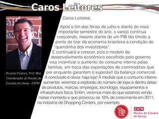 Caros Leitores
                                 Caros Leitores,

                                       Após o fim das férias de julho e diante do mais
                                      importante semestre do ano, o varejo continua
                                     crescendo, mesmo diante de um PIB tão tímido a
                                    ponto de tirar da economia brasileira a condição de
                                   “queridinha dos investidores”.
                                  E continuará a crescer, pois o modelo de
                                 desenvolvimento econômico escolhido pelo governo
                                visa incentivar o aumento do consumo interno pelas
                               famílias, em troca das exportações de commodities que
Ricardo Pastore, Prof. Msc    por enquanto garantem o superávit da balança comercial.
Coordenador do Núcleo de A conclusão é obvia: haja loja! À medida que o consumo interno
Estudos do Varejo - ESPM aumentar, veremos a explosão do número de lojas e dentro delas
                           de produtos, marcas, empregos, tecnologia, equipamentos e
                          infraestrutura física. Enfim, veremos mais do que estamos vendo
                         nesse momento e que provocou os 18% de crescimento em 2011,
                        na indústria de Shopping Centers, por exemplo.
 