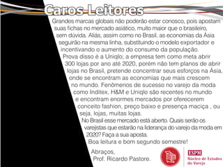 Caros Leitores
 Grandes marcas globais não poderão estar conosco, pois apostam
 suas fichas no mercado asiático, muito maior que o brasileiro,
  sem dúvida. Aliás, assim como no Brasil, as economias da Ásia
   seguirão na mesma linha, substituindo o modelo exportador e
    incentivando o aumento do consumo da população.
     Prova disso é a Uniqlo; a empresa tem como meta abrir
      300 lojas por ano até 2020, porém não tem planos de abrir
       lojas no Brasil, pretende concentrar seus esforços na Ásia,
        onde se encontram as economias que mais crescem
         no mundo. Fenômenos de sucesso no varejo da moda
          como Inditex, H&M e Uniqlo são recentes no mundo
           e encontram enormes mercados por oferecerem
            conceito fashion, preço baixo e presença maciça , ou
             seja, lojas, muitas lojas.
              No Brasil esse mercado está aberto. Quais serão os
               varejistas que estarão na liderança do varejo da moda em
                2020? Faça a sua aposta.
                 Boa leitura e bom segundo semestre!
                 Abraços,
                  Prof. Ricardo Pastore.
 