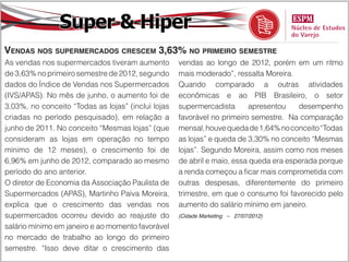 Super & Hiper
Vendas nos supermercados crescem 3,63% no primeiro semestre
As vendas nos supermercados tiveram aumento         vendas ao longo de 2012, porém em um ritmo
de 3,63% no primeiro semestre de 2012, segundo      mais moderado”, ressalta Moreira.
dados do Índice de Vendas nos Supermercados         Quando comparado a outras atividades
(IVS/APAS). No mês de junho, o aumento foi de       econômicas e ao PIB Brasileiro, o setor
3,03%, no conceito “Todas as lojas” (inclui lojas   supermercadista      apresentou    desempenho
criadas no período pesquisado), em relação a        favorável no primeiro semestre. Na comparação
junho de 2011. No conceito “Mesmas lojas” (que      mensal, houve queda de 1,64% no conceito “Todas
consideram as lojas em operação no tempo            as lojas” e queda de 3,30% no conceito “Mesmas
mínimo de 12 meses), o crescimento foi de           lojas”. Segundo Moreira, assim como nos meses
6,96% em junho de 2012, comparado ao mesmo          de abril e maio, essa queda era esperada porque
período do ano anterior.                            a renda começou a ficar mais comprometida com
O diretor de Economia da Associação Paulista de     outras despesas, diferentemente do primeiro
Supermercados (APAS), Martinho Paiva Moreira,       trimestre, em que o consumo foi favorecido pelo
explica que o crescimento das vendas nos            aumento do salário mínimo em janeiro.
supermercados ocorreu devido ao reajuste do         (Cidade Marketing – 27/07/2012)

salário mínimo em janeiro e ao momento favorável
no mercado de trabalho ao longo do primeiro
semestre. “Isso deve ditar o crescimento das
 