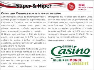 Super & Hiper
Casino deixa Carrefour para trás no cenário global
A crise europeia atingiu de diferentes formas os   emergentes deu resultado para o Casino. Cerca
grandes grupos franceses de supermercados.         de 48% das vendas do Grupo vieram de fora
Enquanto o Carrefour, em um momento de             da Europa neste ano, contra apenas 31% dos
reestruturação, cresceu muito pouco no             rivais franceses. O Carrefour cresceu menos
primeiro semestre, o Casino registrou altas        em todas as regiões geográficas do mundo,
taxas de aumento das vendas no período.            inclusive no Brasil: alta de 5,9% nas vendas
O Grupo, que controla o Pão de Açúcar,             no segundo trimestre, contra 11,4% do Pão de
apurou uma expansão de 7,5% nas vendas             Açúcar, que representa o Casino no País.
globais de janeiro a junho. No Carrefour,          (Supermercado Moderno – 27/07/2012)

entretanto, a alta foi bem menor: variação de
apenas 0,9% no mundo.
O que sustenta os bons números do Casino
são seus diferentes formatos de lojas de
pequeno porte, que têm resultados acima dos
hipermercados. O Carrefour, ao contrário,
tem seu foco nas grandes unidades, que
caíram de desempenho.
Além disso, o investimento nos países
 