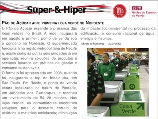Super & Hiper
Pão de Açúcar abre primeira loja verde no Nordeste
O Pão de Açúcar expande a presença das         do impacto socioambiental no processo da
lojas verdes no Brasil. A rede inaugurará      edificação, e consumo racional de água,
em agosto o primeiro ponto de venda sob        energia e insumos.
o conceito no Nordeste. O supermercado         (Mundo do Marketing – 27/07/2012)

funcionará na região metropolitana de Recife
e, assim como as outras seis unidades já em
operação, reunirá soluções de produtos e
serviços focados em práticas de gestão e
consumo sustentáveis.
O formato foi apresentado em 2008, quando
foi inaugurada a loja de Indaiatuba, em
São Paulo. Em Recife, o ponto de venda
estará localizado no bairro de Piedade,
em Jaboatão dos Guararapes, e recebeu
um investimento de R$ 20 milhões. Nas
lojas verdes, os consumidores encontram
soluções para o descarte correto de
resíduos e materiais recicláveis; diminuição
 