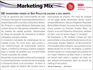 Marketing Mix
GE transforma painéis de São Paulo em galeria a céu aberto
A GE se aproxima dos consumidores de São            participação do público. Por meio de votação
Paulo por meio da arte. A empresa desenvolveu o     na fan page serão escolhidos, dentre quatro
projeto Galera GE e convidou o Estúdio Colletivo,   artistas (Morandini, Glauco Diógenes, Reynaldo
Rui Amaral e a dupla Mulheres Barbadas para         Berto e Mário Níveo), os outros dois que pintarão
criarem obras em três painéis instalados no alto    novos painéis na Avenida Prestes Maia, no
de prédios da capital paulista, relacionadas        Centro, e na rua Clodomiro Amazonas, também
às áreas de atuação da companhia no Brasil:         no Itaim, com os temas “Água” e “Aviação”.
transporte, energia e saúde.                        No Facebook, a GE também investe em arte
A iniciativa é resultado da implantação da Lei      para estreitar o relacionamento da marca com os
Cidade Limpa, há cinco anos, que proibiu o          internautas. Na aba “Galeria”, os fãs encontram
uso indiscriminado de publicidade externa.          informações sobre o projeto, que começou a ser
Agora, a Prefeitura começou a liberar espaços       desenvolvido há um ano. Na página, o público
para a criação de grafites que transformarão        também pode ver a localização dos painéis em
muros e paredes da cidade.                          um mapa interativo de São Paulo e conhecer
Os painéis iniciais ficarão na Rua da Consolação    um pouco mais sobre o trabaho de cada um
e na Avenida Paulista, nos bairros da Consolação    dos artistas participantes, além de assistir ao
e Cerqueira Cézar, e na rua Amauri, no Itaim. A     making of da pintura.
segunda etapa do Galeria GE contará com a           (Mundo do Marketing – 30/07/2012)
 