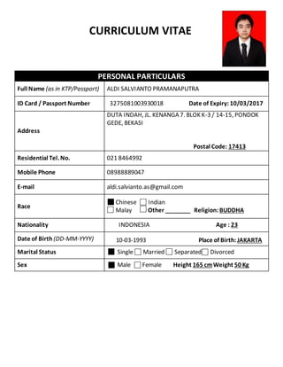 PERSONAL PARTICULARS
Full Name (as in KTP/Passport) ALDI SALVIANTO PRAMANAPUTRA
ID Card / Passport Number 3275081003930018 Date of Expiry: 10/03/2017
Address
DUTA INDAH, JL. KENANGA 7. BLOK K-3 / 14-15, PONDOK
GEDE, BEKASI
Postal Code: 17413
Residential Tel. No. 021 8464992
Mobile Phone 08988889047
E-mail aldi.salvianto.as@gmail.com
Race
Chinese Indian
Malay Other ________ Religion: BUDDHA
Nationality INDONESIA Age : 23
Date of Birth (DD-MM-YYYY) 10-03-1993 Place of Birth: JAKARTA
Marital Status Single Married Separated Divorced
Sex Male Female Height 165 cmWeight 50 Kg
CURRICULUM VITAE
 