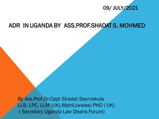 By Ass.Prof.Dr.Capt Shadat Ssemakula
LLB, LPC, LLM (UK),Mphil,(wales) PHD ( UK)
( Secretary Uganda Law Deans Forum)
09/ JULY/2021
ADR IN UGANDA BY ASS.PROF.SHADAT S. MOHMED
 