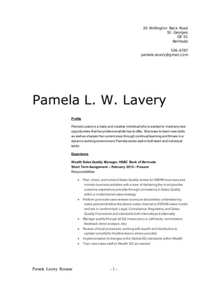 Pamela Lavery Resume - 1 -
20 Wellington Back Road
St. Georges
GE 01
Bermuda
536-6787
pamela.lavery@gmail.com
Pamela L. W. Lavery
Profile
Pamela Lavery is a lively and creative individual who is excited to meetany new
opportunities thather professional life has to offer. She loves to learn new skills
as well as sharpen her currentones through continual learning and thrives in a
dynamic working environment.Pamela works well in both team and individual
tasks.
Experience
Wealth Sales Quality Manager, HSBC Bank of Bermuda
Short Term Assignment – February 2015 - Present
Responsibilities:
 Plan, direct, and conductSales Quality review for RBWM business and
monitor business activities with a view of delivering the mostpositive
customer experience possible through consistencyin Sales Quality
within a multichannel sales strategy
 Perform post-sale case reviews to ensure all activities undertaken by
sales personnel follow the Advice sales channel or EDRAS sales model
and are in conformityto Legal,Compliance,Regulatory,and Sales
Quality Framework and standards both internallyand externally
 Manage quality through all SQ measures (i.e.call backs,remediation,
feedback,trend analysis,etc)
 Review of local processes,working with wealth and distribution to
update/simplifyfor frontline teams where possible
 Implementation ofchanges to the Global SQ standards within Wealth
 Train new sales staffon Wealth SQ as needed
 