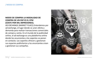 DISEÑO DE NEGOCIOS DIGITALES SESIÓN 11 © 2019 ISIL. Todos los derechos reservados
/ MODO DE COMPRA
MODO DE COMPRA LA MODALIDAD DE
COMPRA DE UN DSP ES EL CPM
(COSTE POR MIL IMPRESIONES).
AD EXCHANGE (MARKET PLACE) Entendemos por
ad exchange, el lugar donde se unen oferta y
demanda para realizar transacciones comerciales
de compra y venta. En el mundo de la publicidad
online, el ad exchange es una plataforma online
donde los anunciantes y los soportes se ponen
en contacto. Los soportes ofrecen y gestionan
sus espacios publicitarios y los anunciantes crean
y gestionan sus campañas.