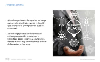 DISEÑO DE NEGOCIOS DIGITALES  SESIÓN 11 © 2019 ISIL. Todos los derechos reservados
/ MODO DE COMPRA
• Ad exchange abierto: Es aquel ad exchange
que permite sin ningún tipo de restricción
que anunciantes y compradores puedan
estar en él.
• Ad exchange privado: Son aquellos ad
exchanges que están restringidos o
limitados a pocos soportes y anunciantes,
de esta manera hay un control más estricto
de la oferta y la demanda.
 