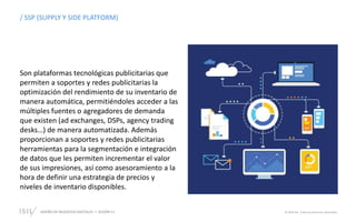 DISEÑO DE NEGOCIOS DIGITALES  SESIÓN 11 © 2019 ISIL. Todos los derechos reservados
/ SSP (SUPPLY Y SIDE PLATFORM)
Son plataformas tecnológicas publicitarias que
permiten a soportes y redes publicitarias la
optimización del rendimiento de su inventario de
manera automática, permitiéndoles acceder a las
múltiples fuentes o agregadores de demanda
que existen (ad exchanges, DSPs, agency trading
desks…) de manera automatizada. Además
proporcionan a soportes y redes publicitarias
herramientas para la segmentación e integración
de datos que les permiten incrementar el valor
de sus impresiones, así como asesoramiento a la
hora de definir una estrategia de precios y
niveles de inventario disponibles.
 